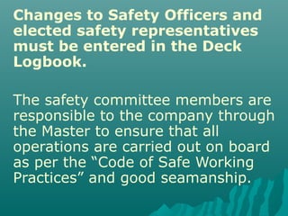 Changes to Safety Officers and
elected safety representatives
must be entered in the Deck
Logbook.
The safety committee members are
responsible to the company through
the Master to ensure that all
operations are carried out on board
as per the “Code of Safe Working
Practices” and good seamanship.
 