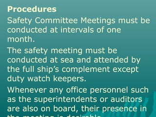 Procedures
Safety Committee Meetings must be
conducted at intervals of one
month.
The safety meeting must be
conducted at sea and attended by
the full ship’s complement except
duty watch keepers.
Whenever any office personnel such
as the superintendents or auditors
are also on board, their presence in
 