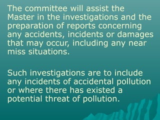 The committee will assist the
Master in the investigations and the
preparation of reports concerning
any accidents, incidents or damages
that may occur, including any near
miss situations.
Such investigations are to include
any incidents of accidental pollution
or where there has existed a
potential threat of pollution.
 