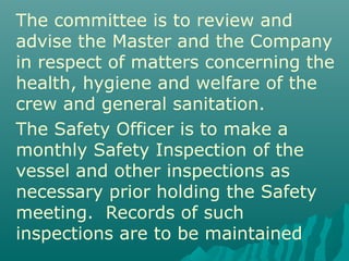 The committee is to review and
advise the Master and the Company
in respect of matters concerning the
health, hygiene and welfare of the
crew and general sanitation.
The Safety Officer is to make a
monthly Safety Inspection of the
vessel and other inspections as
necessary prior holding the Safety
meeting. Records of such
inspections are to be maintained
 