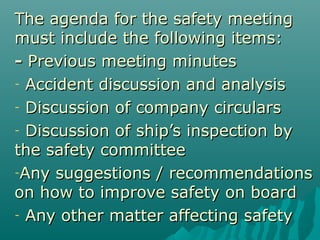 The agenda for the safety meetingThe agenda for the safety meeting
must include the following items:must include the following items:
-- Previous meeting minutesPrevious meeting minutes
- Accident discussion and analysisAccident discussion and analysis
- Discussion of company circularsDiscussion of company circulars
- Discussion ofDiscussion of ship’s inspection byship’s inspection by
the safety committeethe safety committee
-Any suggestions / recommendationsAny suggestions / recommendations
on how to improve safety on boardon how to improve safety on board
- Any other matter affecting safetyAny other matter affecting safety
 