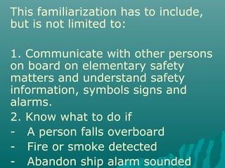 This familiarization has to include,
but is not limited to:
1. Communicate with other persons
on board on elementary safety
matters and understand safety
information, symbols signs and
alarms.
2. Know what to do if
- A person falls overboard
- Fire or smoke detected
- Abandon ship alarm sounded
 