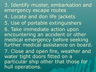 3. Identify muster, embarkation and
emergency escape routes
4. Locate and don life jackets
5. Use of portable extinguishers
6. Take immediate action upon
encountering an accident or other
medical emergency before seeking
further medical assistance on board.
7. Close and open fire, weather and
water tight doors fitted on a
particular ship other that those for
hull operations.
 