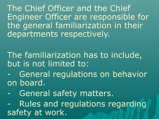 The Chief Officer and the Chief
Engineer Officer are responsible for
the general familiarization in their
departments respectively.
The familiarization has to include,
but is not limited to:
- General regulations on behavior
on board.
- General safety matters.
- Rules and regulations regarding
safety at work.
 