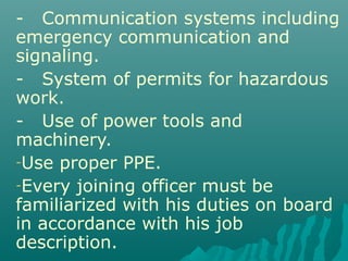 - Communication systems including
emergency communication and
signaling.
- System of permits for hazardous
work.
- Use of power tools and
machinery.
-Use proper PPE.
-Every joining officer must be
familiarized with his duties on board
in accordance with his job
description.
 