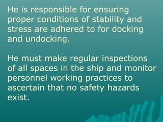 He is responsible for ensuring
proper conditions of stability and
stress are adhered to for docking
and undocking.
He must make regular inspections
of all spaces in the ship and monitor
personnel working practices to
ascertain that no safety hazards
exist.
 