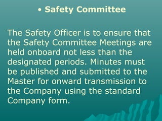 • Safety Committee
The Safety Officer is to ensure that
the Safety Committee Meetings are
held onboard not less than the
designated periods. Minutes must
be published and submitted to the
Master for onward transmission to
the Company using the standard
Company form.
 
