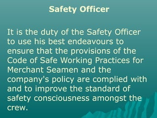 Safety Officer
It is the duty of the Safety Officer
to use his best endeavours to
ensure that the provisions of the
Code of Safe Working Practices for
Merchant Seamen and the
company's policy are complied with
and to improve the standard of
safety consciousness amongst the
crew.
 