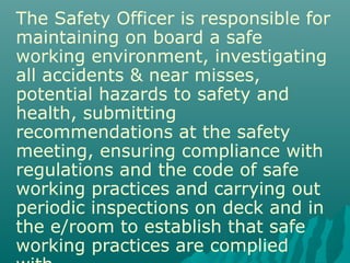 The Safety Officer is responsible for
maintaining on board a safe
working environment, investigating
all accidents & near misses,
potential hazards to safety and
health, submitting
recommendations at the safety
meeting, ensuring compliance with
regulations and the code of safe
working practices and carrying out
periodic inspections on deck and in
the e/room to establish that safe
working practices are complied
 