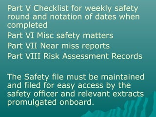 Part V Checklist for weekly safety
round and notation of dates when
completed
Part VI Misc safety matters
Part VII Near miss reports
Part VIII Risk Assessment Records
The Safety file must be maintained
and filed for easy access by the
safety officer and relevant extracts
promulgated onboard.
 