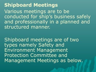 Shipboard Meetings
Various meetings are to be
conducted for ship’s business safely
and professionally in a planned and
structured manner.
Shipboard meetings are of two
types namely Safety and
Environment Management
Protection Committee and
Management Meetings as below.
 
