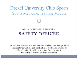 A N N U A L T R A I N I N G M O D U L E :
SAFETY OFFICER
Drexel University Club Sports
Sports Medicine: Training Module
Information, statistics, & content for this module have been provided
in accordance with the policies & official position statements of
Drexel University's Department of Public Safety &
the National Athletic Trainers Association
 