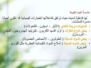 ‫ا‬
‫خامسا‬
:
‫املواد‬
‫امللتهبة‬
:
‫قد‬ ‫كيميائية‬ ‫انفجارات‬ ‫تفاعالتها‬ ‫ترافق‬ ‫حيث‬ ‫شديدة‬ ‫فاعلية‬ ‫لها‬
‫أحيانا‬ ‫تكون‬
‫للمنشآت‬ ‫مدمرة‬
.
•
‫التطاير‬ ‫سريعة‬ ‫المذيبات‬
(
‫األيثر‬
–
‫اسيتون‬
–
‫الكحوالت‬
)
•
‫الغازات‬ ‫انواع‬ ‫بعض‬
(
‫الكربون‬ ‫اكسيد‬ ‫أول‬
–
‫الهيدروجين‬ ‫كبريتيد‬
-
‫الميثان‬
–
‫البروبان‬
.)
•
‫السائلة‬ ‫المواد‬ ‫بعض‬
(
‫الطولوين‬
–
‫األحماض‬
‫العضوية‬
.)
•
‫الصلبة‬ ‫المواد‬ ‫بعض‬
(
‫كلوريد‬ ‫مثل‬ ‫العطرية‬ ‫الكيمائية‬ ‫المواد‬ ‫أمالح‬
‫البنزين‬
.)
 