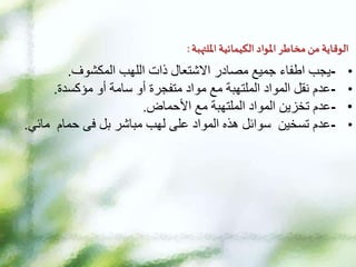 ‫امللتهبة‬ ‫الكيمائية‬ ‫املواد‬ ‫مخاطر‬ ‫من‬ ‫الوقاية‬
:
•
-
‫اللهب‬ ‫ذات‬ ‫االشتعال‬ ‫مصادر‬ ‫جميع‬ ‫اطفاء‬ ‫يجب‬
‫المكشوف‬
.
•
-
‫عدم‬
‫أو‬ ‫سامة‬ ‫أو‬ ‫متفجرة‬ ‫مواد‬ ‫مع‬ ‫الملتهبة‬ ‫المواد‬ ‫نقل‬
‫مؤكسدة‬
.
•
-
‫عدم‬
‫مع‬ ‫الملتهبة‬ ‫المواد‬ ‫تخزين‬
‫األحماض‬
.
•
-
‫عدم‬
‫بل‬ ‫مباشر‬ ‫لهب‬ ‫على‬ ‫المواد‬ ‫هذه‬ ‫سوائل‬ ‫تسخين‬
‫فى‬
‫حمام‬
‫مائي‬
.
 