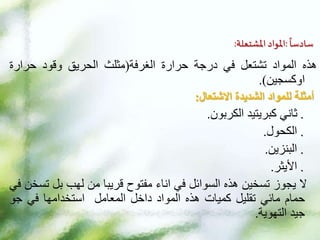 ‫ا‬
‫سادسا‬
:
‫املشتعلة‬ ‫املواد‬
:
‫هذه‬
‫المواد‬
‫تشتعل‬
‫في‬
‫درجة‬
‫حرارة‬
‫الغرفة‬
(
‫مثلث‬
‫الحريق‬
‫وقود‬
‫حرارة‬
‫اوكسجين‬
)
.
‫أمثلة‬
‫الشديدة‬ ‫للمواد‬
‫االشتعال‬
:
.
‫ثاني‬
‫كبريتيد‬
‫الكربون‬
.
.
‫الكحول‬
.
.
‫البنزين‬
.
.
‫األيثر‬
.
‫ال‬
‫يجوز‬
‫تسخين‬
‫هذه‬
‫السوائل‬
‫في‬
‫اناء‬
‫مفتوح‬
‫قريبا‬
‫من‬
‫لهب‬
‫بل‬
‫ت‬
‫سخن‬
‫في‬
‫حمام‬
‫مائي‬
‫تقليل‬
‫كميات‬
‫هذه‬
‫المواد‬
‫داخل‬
‫المعامل‬
‫استخدامها‬
‫في‬
‫جو‬
‫جيد‬
‫التهوية‬
.
 