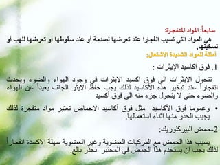 ‫ا‬
‫سابعا‬
:
‫املواد‬
‫املتفجرة‬
:
‫هي‬
‫المواد‬
‫التي‬
‫تسبب‬
‫انفجارا‬
‫عند‬
‫تعرضها‬
‫لصدمة‬
‫أو‬
‫عند‬
‫سقوطها‬
‫أو‬
‫تعرضها‬
‫لل‬
‫هب‬
‫أو‬
‫تسخينها‬
.
‫أمثلة‬
‫الشديدة‬ ‫للمواد‬
‫االشتعال‬
:
.1
‫فوق‬
‫اكاسيد‬
‫اإليثرات‬
:
‫تتحول‬
‫االيثرات‬
‫الى‬
‫فوق‬
‫اكسيد‬
‫االيثرات‬
‫في‬
‫وجود‬
‫الهواء‬
‫والضوء‬
‫ويح‬
‫دث‬
ً‫ا‬‫انفجار‬
‫عند‬
‫تبخير‬
‫هذه‬
‫األكاسيد‬
‫لذلك‬
‫يجب‬
‫حفظ‬
‫االيثر‬
‫الجاف‬
ً‫ا‬‫بعيد‬
‫عن‬
‫الهواء‬
‫والضوء‬
‫حتى‬
‫ال‬
‫يتحول‬
‫جزء‬
‫منه‬
‫الى‬
‫فوق‬
‫أكسيد‬
•
‫وعموما‬
‫فوق‬
‫اآلكاسيد‬
‫مثل‬
‫فوق‬
‫آكاسيد‬
‫االحماض‬
‫تعتبر‬
‫مواد‬
‫متفجرة‬
‫ل‬
‫ذلك‬
‫يجبب‬
‫الحذر‬
‫منها‬
‫اثناء‬
‫استعمالها‬
.
2
-
‫حمض‬
‫البيركلوريك‬
:
‫يسبب‬
‫هذا‬
‫الحمض‬
‫مع‬
‫المركبات‬
‫العضوية‬
‫وغير‬
‫العضوية‬
‫سهلة‬
‫االكسدة‬
‫ا‬
ً‫ا‬‫نفجار‬
‫لذلك‬
‫يجب‬
‫ان‬
‫يستخدم‬
‫هذا‬
‫الحمض‬
‫في‬
‫المختبر‬
‫بحذر‬
‫بالغ‬
.
 