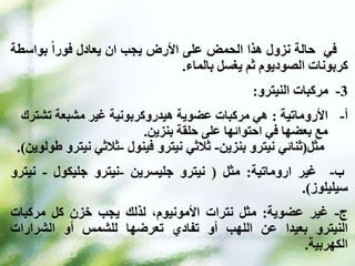 ‫في‬
‫حالة‬
‫نزول‬
‫هذا‬
‫الحمض‬
‫على‬
‫األرض‬
‫يجب‬
‫ان‬
‫يعادل‬
‫فورا‬
‫بواس‬
‫طة‬
‫كربونات‬
‫الصوديوم‬
‫ثم‬
‫يغسل‬
‫بالماء‬
.
3
-
‫مركبات‬
‫النيترو‬
:
‫األروماتية‬ -‫أ‬
:
‫هي‬
‫تش‬ ‫مشبعة‬ ‫غير‬ ‫هيدروكربونية‬ ‫عضوية‬ ‫مركبات‬
‫ترك‬
‫بنزين‬ ‫حلقة‬ ‫على‬ ‫احتوائها‬ ‫في‬ ‫بعضها‬ ‫مع‬
.
‫مثل‬
(
‫ثنائي‬
‫نيترو‬
‫بنزين‬
-
‫ثالثي‬
‫نيترو‬
‫فينول‬
-
‫ثالثي‬
‫ني‬
‫ترو‬
‫طولوين‬
.)
‫ب‬
-
‫غير‬
‫اروماتية‬
:
‫مثل‬
(
‫نيترو‬
‫جليسرين‬
-
‫نيترو‬
‫جليكول‬
-
‫ني‬
‫ترو‬
‫سيليلوز‬
)
.
‫ج‬
-
‫غير‬
‫عضوية‬
:
‫مثل‬
‫نترات‬
،‫األمونيوم‬
‫لذلك‬
‫يجب‬
‫خزن‬
‫كل‬
‫مركبات‬
‫النيترو‬
‫بعيدا‬
‫عن‬
‫اللهب‬
‫أو‬
‫تفادي‬
‫تعرضها‬
‫للشمس‬
‫أو‬
‫الشرارات‬
‫الكهربية‬
.
 