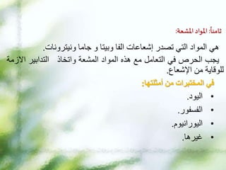 ‫ا‬
‫ثامنا‬
:
‫املواد‬
‫املشعة‬
:
‫هي‬
‫ونيترونات‬ ‫جاما‬ ‫و‬ ‫وبيتا‬ ‫الفا‬ ‫إشعاعات‬ ‫تصدر‬ ‫التي‬ ‫المواد‬
.
‫يجب‬
‫الحرص‬
‫في‬
‫التعامل‬
‫مع‬
‫هذه‬
‫المواد‬
‫المشعة‬
‫واتخاذ‬
‫التدابير‬
‫اال‬
‫زمة‬
‫للوقاية‬
‫من‬
‫اإلشعاع‬
.
‫في‬
‫المختبرات‬
‫من‬
‫أمثلتها‬
:
•
‫اليود‬
.
•
‫الفسفور‬
.
•
‫اليورانيوم‬
.
•
‫غيرها‬
.
 