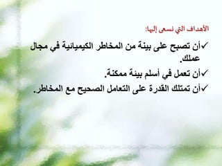 ‫إليها‬ ‫نسعى‬ ‫التي‬ ‫األهداف‬
:

‫م‬ ‫في‬ ‫الكيميائية‬ ‫المخاطر‬ ‫من‬ ‫بينة‬ ‫على‬ ‫تصبح‬ ‫أن‬
‫جال‬
‫عملك‬
.

‫ممكنة‬ ‫بيئة‬ ‫أسلم‬ ‫في‬ ‫تعمل‬ ‫أن‬
.

‫المخاطر‬ ‫مع‬ ‫الصحيح‬ ‫التعامل‬ ‫على‬ ‫القدرة‬ ‫تمتلك‬ ‫أن‬
.
 