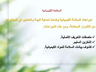 ‫الكيميائية‬ ‫السالمة‬
‫الم‬ ‫في‬ ‫والعاملين‬ ‫البيئة‬ ‫لحماية‬ ‫وضعت‬ ‫الكيميائية‬ ‫السالمة‬ ‫اجراءات‬
‫ختبرات‬
‫االجراءات‬ ‫هذه‬ ‫ومن‬ ،‫المحتملة‬ ‫األضرار‬ ‫من‬
:

‫ملصقات‬
‫التعريف‬
‫األصلية‬
.

‫التخزين‬
‫السليم‬
.

‫للمواد‬ ‫السالمة‬ ‫بيانات‬ ‫كشوف‬
‫الكيميائية‬
.
 