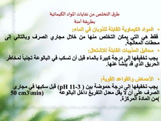 ‫الكيمائية‬ ‫املواد‬ ‫نفايات‬ ‫من‬ ‫التخلص‬ ‫ق‬‫طر‬
‫آمنة‬ ‫بطريقة‬
•
‫في‬ ‫للذوبان‬ ‫القابلة‬ ‫الكيماوية‬ ‫المواد‬
‫الماء‬
:
‫فقط‬
‫هي‬
‫التي‬
‫يمكن‬
‫التخلص‬
‫منها‬
‫من‬
‫خالل‬
‫مجاري‬
‫الصرف‬
‫وبالتالي‬
‫إلى‬
‫محطات‬
‫المعالجة‬
.
•
‫لالشتعال‬ ‫القابلة‬ ‫المذيبات‬ ‫محاليل‬
:
‫تج‬ ‫البالوعة‬ ‫في‬ ‫تسكب‬ ‫أن‬ ‫قبل‬ ‫بالماء‬ ‫كبيرة‬ ‫درجة‬ ‫إلى‬ ‫تخفيفها‬ ‫يجب‬
‫لمخاطر‬ ‫نبا‬
‫عنها‬ ‫ينشأ‬ ‫قد‬ ‫الذي‬ ‫الحريق‬
.
•
‫القوية‬ ‫والقواعد‬ ‫األحماض‬
:
‫بين‬ ‫حموضة‬ ‫درجة‬ ‫إلى‬ ‫تخفيفها‬ ‫يجب‬
(
3
-
11
pH
)
‫قبل‬
‫سكبها‬
‫مجارى‬ ‫في‬
‫داخل‬ ‫التفريغ‬ ‫معدل‬ ‫يقل‬ ‫ال‬ ‫أن‬ ‫على‬ ‫الصرف‬
‫البالوعة‬
50 cm3min)
(
‫المادة‬ ‫من‬
‫المركزة‬
.
 