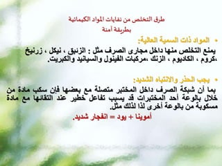 ‫الكيمائية‬ ‫املواد‬ ‫نفايات‬ ‫من‬ ‫التخلص‬ ‫ق‬‫طر‬
‫آمنة‬ ‫بطريقة‬
•
‫السمية‬ ‫ذات‬ ‫المواد‬
‫العالية‬
:
‫مثل‬ ‫الصرف‬ ‫مجارى‬ ‫داخل‬ ‫منها‬ ‫التخلص‬ ‫يمنع‬
:
‫زرنيخ‬ ، ‫نيكل‬ ، ‫الزئبق‬
‫مركبات‬، ‫الزنك‬ ، ‫الكاديوم‬ ، ‫كروم‬،
‫الفينول‬
‫والسيانيد‬
‫والكبريت‬
.
•
‫يجب‬
‫الحذر‬
‫واالنتباه‬
‫الشديد‬
:
‫بما‬
‫أن‬
‫شبكة‬
‫الصرف‬
‫داخل‬
‫المختبر‬
‫متصلة‬
‫مع‬
‫بعضها‬
‫فإن‬
‫سكب‬
‫مادة‬
‫من‬
‫خالل‬
‫بالوعة‬
‫أحد‬
‫المختبرات‬
‫قد‬
‫يسبب‬
‫تفاعل‬
‫خطير‬
‫عند‬
‫التقائها‬
‫مع‬
‫ماد‬
‫ة‬
‫مسكوبة‬
‫من‬
‫بالوعة‬
‫أخرى‬
‫لذا‬
‫لذلك‬
‫مثل‬
.
‫أموينا‬
+
‫يود‬
=
‫شديد‬ ‫انفجار‬
.
 