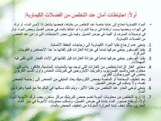 ً‫ال‬‫أو‬
:
‫الكيماوية‬ ‫الفضالت‬ ‫من‬ ‫التخلص‬ ‫عند‬ ‫أمان‬ ‫احتياطات‬
:
•
‫الماء‬ ‫المس‬ ‫إذا‬ ‫يشتعل‬ ‫فبعضها‬ ،‫بقاياها‬ ‫من‬ ‫التخلص‬ ‫عند‬ ‫خاصة‬ ‫عناية‬ ‫إلى‬ ‫تحتاج‬ ‫الكيماوية‬ ‫المواد‬
‫ترك‬ ‫أو‬ ،
‫وبعض‬ ‫الغسيل‬ ‫حوض‬ ‫في‬ ‫بالماء‬ ‫اختلط‬ ‫لو‬ ‫الحرارة‬ ‫درجة‬ ‫في‬ ‫ارتفاعا‬ ‫يسبب‬ ‫وبعضها‬ ،‫الهواء‬ ‫في‬
‫تؤثر‬ ‫المواد‬
‫الغسيل‬ ‫حوض‬ ‫في‬ ‫ألقيت‬ ‫لو‬ ‫الصرف‬ ‫توصيالت‬ ‫في‬
.
‫تراع‬ ‫التي‬ ‫االحتياطات‬ ‫بعض‬ ‫يلي‬ ‫وفيما‬
‫التخلص‬ ‫عند‬ ‫ى‬
‫الكيماوية‬ ‫الفضالت‬ ‫من‬
:
.1
‫األصلية‬ ‫الحفظ‬ ‫زجاجات‬ ‫إلى‬ ‫الكيماوية‬ ‫المواد‬ ‫بقايا‬ ‫إرجاع‬ ‫عدم‬ ‫ينبغي‬
.
.2
‫وال‬ ‫األحماض‬ ‫عدا‬ ‫ما‬ ‫إلقائها‬ ‫قبل‬ ‫الغازات‬ ‫خزانة‬ ‫في‬ ً‫ا‬‫تمام‬ ‫حرقها‬ ‫ينبغي‬ ‫الفوسفور‬ ‫بقايا‬
‫قلويات‬
‫المركزة‬
.
.3
‫الفخار‬ ‫اإلناء‬ ‫في‬ ‫إلقائها‬ ‫قبل‬ ‫الغازات‬ ‫خزانة‬ ‫في‬ ً‫ا‬‫تمام‬ ‫حرقها‬ ‫ينبغي‬ ‫الفوسفور‬ ‫بقايا‬
‫فيه‬ ‫تلقى‬ ‫الذي‬
‫المهمالت‬
.
.4
‫فالكلو‬ ،‫المناسبة‬ ‫بالمذيبات‬ ‫بها‬ ‫توجد‬ ‫التي‬ ‫الغازات‬ ‫من‬ ‫يتخلص‬ ‫الزائدة‬ ‫الغاز‬ ‫مخابير‬
‫في‬ ‫يذاب‬ ‫ر‬
‫أكس‬ ‫وأول‬ ‫النحاس‬ ‫كبريتات‬ ‫في‬ ‫األيدروجين‬ ‫وكبريتيد‬ ،‫الصوديوم‬ ‫هيدروكسيد‬ ‫محلول‬
‫الكربون‬ ‫يد‬
‫في‬ ‫يمتص‬
‫البيروجالول‬
‫القلوي‬
.
.5
‫بحمض‬ ‫الماصة‬ ‫أو‬ ‫السحاحة‬ ‫تنظيف‬ ‫بعد‬
‫الكروميك‬
‫ال‬ ‫زجاجة‬ ‫إلى‬ ‫الحمض‬ ‫من‬ ‫المتبقي‬ ‫يعاد‬
‫حمض‬
‫الغسيل‬ ‫حوض‬ ‫في‬ ‫يسكب‬ ‫وال‬ ،‫نفسه‬
.
.6
‫م‬ ‫البالوعة‬ ‫في‬ ‫بسكبها‬ ‫ذلك‬ ‫ويتم‬ ،‫األثير‬ ‫بقايا‬ ‫من‬ ‫التخلص‬ ‫عند‬ ‫الحذر‬ ‫توخي‬ ‫ينبغي‬
‫من‬ ‫وفيرة‬ ‫كمية‬ ‫ع‬
‫الماء‬
.
.7
‫األ‬ ‫ترك‬ ‫يجب‬ ،‫ساخن‬ ‫مركز‬ ‫كبريتيك‬ ‫حمض‬ ‫تضم‬ ‫أنبوبة‬ ‫محتويات‬ ‫من‬ ‫التخلص‬ ‫أريد‬ ‫إذا‬
‫لتبرد‬ ‫نبوبة‬
‫ف‬ ‫األنبوبة‬ ‫محتويات‬ ‫وتسكب‬ ،‫الغسيل‬ ‫حوض‬ ‫في‬ ‫بشدة‬ ‫الماء‬ ‫صنبور‬ ‫يفتح‬ ‫ثم‬ ،ً‫ال‬‫أو‬
‫الماء‬ ‫تيار‬ ‫ي‬
‫بالماء‬ ‫الحمض‬ ‫تخفيف‬ ‫من‬ ‫المتولدة‬ ‫الحرارة‬ ‫شدة‬ ‫تخف‬ ‫بذلك‬ ،‫الجاري‬
.
 