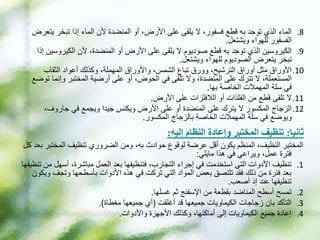 .8
‫ي‬ ‫تبخر‬ ‫إذا‬ ‫الماء‬ ‫ألن‬ ‫المنضدة‬ ‫أو‬ ،‫األرض‬ ‫على‬ ‫يلقى‬ ‫ال‬ ،‫فسفور‬ ‫قطع‬ ‫به‬ ‫توجد‬ ‫الذي‬ ‫الماء‬
‫تعرض‬
‫ويشتعل‬ ‫للهواء‬ ‫الفسفور‬
.
.9
‫الكيروس‬ ‫ألن‬ ،‫المنضدة‬ ‫أو‬ ‫األرض‬ ‫على‬ ‫يلقى‬ ‫ال‬ ‫صوديوم‬ ‫قطع‬ ‫به‬ ‫توجد‬ ‫الذي‬ ‫الكيروسين‬
‫إذا‬ ‫ين‬
‫ويشتعل‬ ‫للهواء‬ ‫الصوديوم‬ ‫يتعرض‬ ‫تبخر‬
.
.10
‫الثقاب‬ ‫أعواد‬ ‫وكذلك‬ ،‫المهملة‬ ‫واألوراق‬ ،‫الشمس‬ ‫تباع‬ ‫وورق‬ ،‫الترشيح‬ ‫أوراق‬ ‫مثل‬ ‫األوراق‬
‫وإن‬ ‫المختبر‬ ‫أرضية‬ ‫على‬ ‫أو‬ ،‫الحوض‬ ‫في‬ ‫تلقى‬ ‫وال‬ ،‫المنضدة‬ ‫على‬ ‫تترك‬ ‫ال‬ ،‫المستعملة‬
‫توضع‬ ‫ما‬
‫بها‬ ‫الخاصة‬ ‫المهمالت‬ ‫سلة‬ ‫في‬
.
.11
‫األرض‬ ‫على‬ ‫الالفلزات‬ ‫أو‬ ‫الفلذات‬ ‫من‬ ‫قطع‬ ‫تلقى‬ ‫ال‬
.
.12
،‫جاروف‬ ‫في‬ ‫ويجمع‬ ‫جيدا‬ ‫ويكنس‬ ‫األرض‬ ‫على‬ ‫أو‬ ‫المنضدة‬ ‫على‬ ‫يترك‬ ‫ال‬ ‫المكسور‬ ‫الزجاج‬
‫المكسور‬ ‫بالزجاج‬ ‫الخاصة‬ ‫المهمالت‬ ‫سلة‬ ‫في‬ ‫ويوضع‬
.
‫ثانيا‬
:
‫إليه‬ ‫النظام‬ ‫وإعادة‬ ‫المختبر‬ ‫تنظيف‬
:
‫المختب‬ ‫تنظيف‬ ‫الضروري‬ ‫ومن‬ ،‫به‬ ‫حوادث‬ ‫لوقوع‬ ‫عرضة‬ ‫أقل‬ ‫يكون‬ ‫المنظم‬ ،‫النظيف‬ ‫المختبر‬
‫كل‬ ‫بعد‬ ‫ر‬
‫مايلي‬ ‫هذا‬ ‫في‬ ‫ويراعي‬ ،‫عمل‬ ‫فترة‬
:
.1
‫أسهل‬ ،‫مباشرة‬ ‫العمل‬ ‫بعد‬ ‫فتنظيفها‬ ،‫التجارب‬ ‫إجراء‬ ‫في‬ ‫استخدمت‬ ‫التي‬ ‫األدوات‬ ‫تنظيف‬
‫تنظيفها‬ ‫من‬
‫وتجف‬ ‫بأسطحها‬ ‫األدوات‬ ‫هذه‬ ‫في‬ ‫تركت‬ ‫التي‬ ‫المواد‬ ‫بعض‬ ‫تلتصق‬ ‫فقد‬ ‫ذلك‬ ‫من‬ ‫فترة‬ ‫بعد‬
‫ويكون‬
‫أصعب‬ ‫إذ‬ ‫عند‬ ‫تنظيفها‬
.
.2
‫غسلها‬ ‫ثم‬ ‫اإلسفنج‬ ‫من‬ ‫بقطعة‬ ‫المناضد‬ ‫أسطح‬ ‫تمسح‬
.
.3
‫أغلقت‬ ‫قد‬ ‫جميعها‬ ‫الكيماويات‬ ‫زجاجات‬ ‫بان‬ ‫التأكد‬
(
‫مغطاة‬ ‫جميعها‬ ‫أي‬
.)
.4
‫واألدوات‬ ‫األجهزة‬ ‫وكذلك‬ ،‫أماكنها‬ ‫إلى‬ ‫الكيماويات‬ ‫جميع‬ ‫إعادة‬
.
 