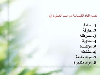 ‫تقسم‬
‫املواد‬
‫الكيميائية‬
‫من‬
‫حيث‬
‫ة‬‫ر‬‫الخطو‬
‫إلى‬
:
-
1
-
‫سامة‬
2
-
‫حارقة‬
3
-
‫مسرطنه‬
4
-
‫ملتهبة‬
5
-
‫مؤكسدة‬
6
-
‫مشتعلة‬
7
-
‫مواد‬
‫مشعة‬
8
-
‫مواد‬
‫متفجرة‬
 