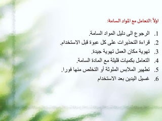 ‫ا‬
‫اول‬
:
‫التعامل‬
‫مع‬
‫املواد‬
‫السامة‬
:
.1
‫السامة‬ ‫المواد‬ ‫دليل‬ ‫الى‬ ‫الرجوع‬
.
.2
‫االستخدام‬ ‫قبل‬ ‫عبوة‬ ‫كل‬ ‫على‬ ‫التحذيرات‬ ‫قراءة‬
.
.3
‫جيدة‬ ‫تهوية‬ ‫العمل‬ ‫مكان‬ ‫تهوية‬
.
.4
‫السامة‬ ‫المادة‬ ‫مع‬ ‫قليلة‬ ‫بكميات‬ ‫التعامل‬
.
.5
‫فورا‬ ‫منها‬ ‫التخلص‬ ‫أو‬ ‫الملوثة‬ ‫المالبس‬ ‫تطهير‬
.
.6
‫االستخدام‬ ‫بعد‬ ‫اليدين‬ ‫غسيل‬
 