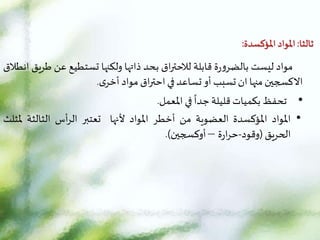 ‫ثالثا‬
:
‫املؤكسدة‬ ‫املواد‬
:
‫مواد‬
‫ليست‬
‫ة‬‫ر‬‫و‬‫بالضر‬
‫قابلة‬
‫اق‬‫ر‬‫لالحت‬
‫بحد‬
‫ذاتها‬
‫ولكنها‬
‫تستطيع‬
‫عن‬
‫ط‬
‫ريق‬
‫انطالق‬
‫الكسجين‬
‫منها‬
‫ان‬
‫تسبب‬
‫أو‬
‫تساعد‬
‫في‬
‫اق‬‫ر‬‫احت‬
‫مواد‬
‫ى‬‫أخر‬
.
•
‫تحفظ‬
‫بكميات‬
‫قليلة‬
‫ا‬
‫جدا‬
‫في‬
‫املعمل‬
.
•
‫املواد‬
‫املؤكسدة‬
‫العضوية‬
‫من‬
‫أخطر‬
‫املواد‬
‫ألنها‬
‫تعتبر‬
‫أس‬‫ر‬‫ال‬
‫الثالثة‬
‫مل‬
‫ثلث‬
‫الحريق‬
(
‫وقود‬
-
‫ة‬‫ر‬‫ا‬‫ر‬‫ح‬
–
‫أوكسجين‬
)
.
 