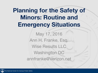 The National Center for Campus Public Safety
Planning for the Safety of
Minors: Routine and
Emergency Situations
May 17, 2016
Ann H. Franke, Esq.
Wise Results LLC
Washington DC
annfranke@Verizon.net
 