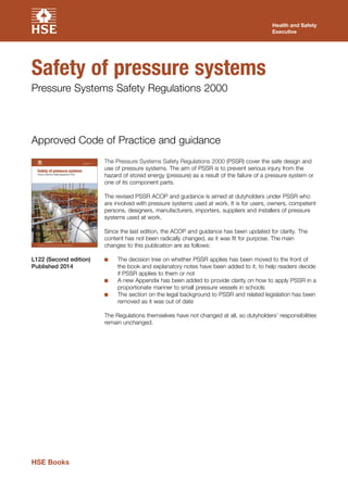 The Pressure Systems Safety Regulations 2000 (PSSR) cover the safe design and
use of pressure systems. The aim of PSSR is to prevent serious injury from the
hazard of stored energy (pressure) as a result of the failure of a pressure system or
one of its component parts.
The revised PSSR ACOP and guidance is aimed at dutyholders under PSSR who
are involved with pressure systems used at work. It is for users, owners, competent
persons, designers, manufacturers, importers, suppliers and installers of pressure
systems used at work.
Since the last edition, the ACOP and guidance has been updated for clarity. The
content has not been radically changed, as it was fit for purpose. The main
changes to this publication are as follows:
■■ The decision tree on whether PSSR applies has been moved to the front of
the book and explanatory notes have been added to it, to help readers decide
if PSSR applies to them or not
■■ A new Appendix has been added to provide clarity on how to apply PSSR in a
proportionate manner to small pressure vessels in schools
■■ The section on the legal background to PSSR and related legislation has been
removed as it was out of date
The Regulations themselves have not changed at all, so dutyholders’ responsibilities
remain unchanged.
Approved Code of Practice and guidance
L122 (Second edition)
Published 2014
Health and Safety
Executive
Safety of pressure systems
Pressure Systems Safety Regulations 2000
HSE Books
 