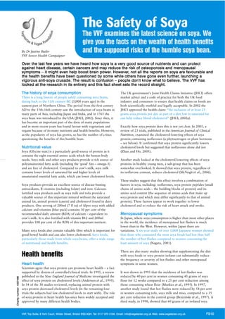 The Safety of Soya
                                                                                        The VVF examines the latest science on soya. We
                                                                                        give you the facts on the wealth of health benefits
                              By Dr Justine Butler                                      and the supposed risks of the humble soya bean.
                              VVF Senior Health Campaigner

                              Over the last few years we have heard how soya is a very good source of nutrients and can protect
                              against heart disease, certain cancers and may reduce the risk of osteoporosis and menopausal
                              symptoms – it might even help boost brain power. However, not all the reports on soya are favoura ble and
                              th e health benefits have b een q uest ion ed by so me while o thers ha ve gon e even fu rth er, launching a
                              vigorous anti-soya crusade. The result is confusion – people don’t know what to believe. The VVF has
                              looked at the research in its entirety and this fact sheet sets the record straight.

                              The history of soya consumption                                                                The UK government’s Joint Health Claims Initiative (JHCI) offers
                              There is a long history of people safely consuming soya beans,                                 market advice and a code of practice for both the UK food
                              dating back to the 11th century BC (3,000 years ago) in the                                    industry and consumers to ensure that health claims on foods are
                              eastern part of Northern China. The period from the first century                              both scientifically truthful and legally acceptable. In 2002 the
                              AD to the 15th-16th century saw the introduction of soya beans in                              JHCI approved the health claim: “the inclusion of at least 25
                              many parts of Asia, including Japan and India, and in 1765 the                                 grams soya protein per day as part of a diet low in saturated fat
                              soya bean was introduced to the USA (JHCI, 2002). Since then, it                               can help reduce blood cholesterol” (JHCI, 2002a).
                              has become an important part of the diets of many populations
                              and in more recent years has found favour with vegetarians and                                 Exactly how soya protein does this is not yet clear. In 2005, a
                              vegans because of its many nutrients and health benefits. However,                             review of 23 trials, published in the American Journal of Clinical
                              as the popularity of soya has grown, so has the number of critics                              Nutrition, examined the cholesterol-lowering effects of soya
                              questioning the benefits of this humble bean.                                                  protein containing isoflavones (a phytoestrogen or plant hormone
                                                                                                                             – see below). It confirmed that soya protein significantly lowers
                              Nutritional value                                                                              cholesterol levels but suggested that isoflavones alone did not
                              Soya (Glycine max) is a particularly good source of protein as it                              (Zhan and Ho, 2005).
                              contains the eight essential amino acids which the human body
                              needs. Soya milk and other soya products provide a rich source of                              Another study looked at the cholesterol-lowering effects of soya
                              polyunsaturated fatty acids (including the ‘good’ fats – omega-3)                              proteins in healthy young men, a sub-group that has been
                              and are free of cholesterol. Compared to cow’s milk, soya milk                                 somewhat overlooked. It showed that soya protein, regardless of
                              contains lower levels of saturated fat and higher levels of                                    its isoflavone content, reduces cholesterol (McVeigh et al., 2006).
                              unsaturated essential fatty acids, which can lower cholesterol levels.
                                                                                                                             These studies suggest that this effect involves a combination of
                              Soya products provide an excellent source of disease-busting                                   factors in soya, including: isoflavones, soya protein peptides (small
                              antioxidants, B vitamins (including folate) and iron. Calcium-                                 chains of amino acids – the building blocks of protein) and its
                              fortified soya products such as soya milk and tofu provide a                                   amino acid content (the sequence of amino acids that make up
                              valuable source of this important mineral without the saturated                                soya protein and which may differ significantly to that of animal
                              animal fat, animal protein (casein) and cholesterol found in dairy                             protein). These factors appear to work together to lower
                              products. One serving of 200ml (7 fl oz) of Alpro soya with added                              cholesterol and so reduce the risk of heart attack and stroke.
                              calcium and vitamins (blue pack) contains 30 per cent of the
                              recommended daily amount (RDA) of calcium – equivalent to                                      Menopausal symptoms
                              cow’s milk. It is also fortified with vitamin B12 and 200ml                                    In Japan, where soya consumption is higher than most other places
                              provides 100 per cent of the RDA of this important nutrient.                                   in the world, the incidence of menopausal hot flushes is much
                                                                                                                             lower than in the West. However, within Japan there are
                              Many soya foods also contain valuable fibre which is important for                             variations. A six-year study of over 1,000 Japanese women showed
                              good bowel health and can also lower cholesterol. Soya foods,                                  that those who consumed the most soya foods had less than half
                              particularly those made from whole soya beans, offer a wide range                              the number of hot flushes compared to women consuming the
                              of nutritional and health benefits.                                                            least amount of soya (Nagata, 2001).

                                                                                                                             There are also many studies showing that supplementing the diet
                              Health benefits                                                                                with soya foods or soya protein isolates can substantially reduce
                                                                                                                             the frequency or severity of hot flushes and other menopausal
                              Heart health                                                                                   symptoms in some women.
                              Scientists agree that soya protein can promote heart health – a fact
                              supported by dozens of controlled clinical trials. In 1995, a review                           It was shown in 1995 that the incidence of hot flushes was
                              published in the New England Journal of Medicine investigated the                              reduced by 40 per cent in women consuming 45 grams of soya
Charity numb er : 1 037 486




                              effect of soya protein on cholesterol levels (Anderson et al., 1995).                          flour for 12 weeks compared to a 25 per cent reduction among
                              In 34 of the 38 studies reviewed, replacing animal protein with                                those consuming wheat flour (Murkies et al., 1995). In 1997,
                              soya protein decreased cholesterol levels (in the remaining four                               another study found that hot flushes were reduced by 54 per cent
                              trials the subjects had low cholesterol levels to start with). The role                        in women consuming tofu, soya milk and miso, compared to a 35
                              of soya protein in heart health has since been widely accepted and                             per cent reduction in the control group (Brzezinski et al., 1997). A
                              approved by many different health bodies.                                                      third study, in 1998, showed that 60 grams of an isolated soya


                              VVF, Top Suite, 8 York Cou rt, W i l d e r S t r ee t , B r i s t o l B S2 8QH. Tel: 0117 970 5190. Email: info@vegetarian.org.uk Web: www.ve getarian.org. uk   FS10
 