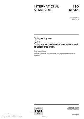 Reference number
ISO 8124-1:2009(E)
© ISO 2009
INTERNATIONAL
STANDARD
ISO
8124-1
Second edition
2009-03-15
Safety of toys —
Part 1:
Safety aspects related to mechanical and
physical properties
Sécurité des jouets —
Partie 1: Aspects de sécurité relatifs aux propriétés mécaniques et
physiques
Copyright International Organization for Standardization
Provided by IHS under license with ISO
Not for Resale
No reproduction or networking permitted without license from IHS
--`,,```,,,,````-`-`,,`,,`,`,,`---
 