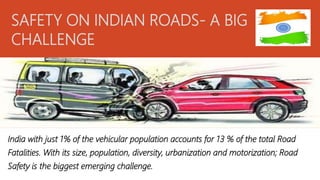 SAFETY ON INDIAN ROADS- A BIG
CHALLENGE
India with just 1% of the vehicular population accounts for 13 % of the total Road
Fatalities. With its size, population, diversity, urbanization and motorization; Road
Safety is the biggest emerging challenge.
 