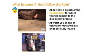 What happens if I don’t follow this Rule?
• At best it is a breach of the
Golden Rules for which
you will subject to the
disciplinary process
• At worst you or one of
your work mates will die
or be seriously injured
 