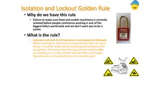 Isolation and Lockout Golden Rule
• Why do we have this rule
• Failure to make sure fixed and mobile machinery is correctly
isolated before people commence working is one of the
biggest killers world wide and we don’t want you to be a
victim.
• What is the rule?
• Isolation and Lock Out Procedures must always be followed.
Before working on machinery and equipment that can cause
injury, it must be made safe by isolating and locking out the
equipment. This means that the equipment/ machine You
are working on is to be isolated and your Personal Danger
Tag and Lock is to be attached to the isolation point
 