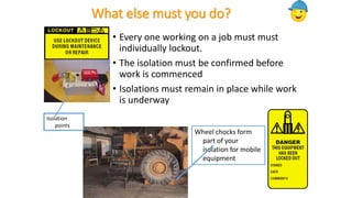 What else must you do?
• Every one working on a job must must
individually lockout.
• The isolation must be confirmed before
work is commenced
• Isolations must remain in place while work
is underway
Wheel chocks form
part of your
isolation for mobile
equipment
Isolation
points
 