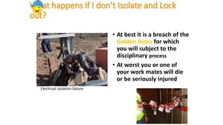 Electrical isolation failure
What happens if I don’t Isolate and Lock
out?
• At best it is a breach of the
Golden Rules for which
you will subject to the
disciplinary process
• At worst you or one of
your work mates will die
or be seriously injured
 