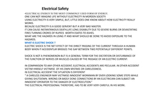 •ELECTRICAL ENERGY IS THE MOST COMMONLY USED FORM OF ENERGY.
ONE CAN NOT IMAGINE LIFE WITHOUT ELECTRICITY IN MORDEN SOCIETY.
USING ELECTRICITY IS VERY SIMPLE, BUT, LITTLE DOES ONE KNOW ABOUT HOW ELECTRICITY REALLY
WORKS.
BECAUSE ELECTRICITY IS A GOOD SERVENT BUT A VERY BAD MASTER.
IT CAN CAUSE INSTANTANIOUS DEATH,LIFE LONG DISABILITY DUE TO SEVERE BURNS OR DEVASTATING
FIRES TURNING CRORES OF RUPEES WORTH ESATES TO ASHES.
WHAT ARE THE HAZARDS IN USING IT AND WHAT SHOULD BE DONE TO AVOID EXPOSURE TO THE
HAZARDS.
WHAT IS ELECTRIC SHOCK ?
ELECTRIC SHOCK IS THE NET EFFECT OF THE DIRECT PASSING OF THE CURRENT THROUGH A HUMAN
BODY WHEN IT ACCIDENTLAY BRIDGES THE GAP BETWEEN TWO POTENTIALLY DIFFERENT POINTS.
SHOCK IS NOT A PHENOMENON BUT IS A GENERAL TERM FOR THE EXCITATION OR DISTURBANCE OF
THE FUNCTION OF NERVES OR MUSCLES CAUSED BY THE PASSAGE OF AN ELECTRIC CURRENT.
IN COMPARISON TO ANY OTHER ACCIDENT, ELECTRICAL ACCIDENTS ARE PECULIAR. IN OTHER ACCIDENT
VICTIM HIMSELF VICTIMISE OF HIS OWN MISTAKE OR CARELESSNESS.
IN ELECTRICAL ACCIDENT THE SITUATION IS DIFFERENT
“ A CARELESS ENGINEER MAY VICTIMISE INNOCENT WORKMAN BY OVER LOOKING SOME STEPS WHILE
GIVING SHUTDOWN. WRONG OR BADLY DONE CONNECTIONS BY AN ELECTRICIAN CAN SUBJECT AN
INNOCENT OPERATOR TO THE DANGER OF ELECTROCUTION.”
THE ELECTRICAL PROFESSIONAL THEREFORE, HAS TO BE VERY VERY CAREFUL IN HIS WORK.
Electrical Safety
 