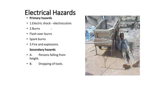 Electrical Hazards
• Primary hazards
• 1.Electric shock - electrocution.
• 2.Burns :
• Flash over burns
• Spark burns
• 3.Fire and explosions
Secondary hazards
• A. Persons falling from
height.
• B. Dropping of tools.
 