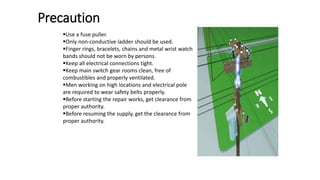 Precaution
Use a fuse puller.
Only non-conductive ladder should be used.
Finger rings, bracelets, chains and metal wrist watch
bands should not be worn by persons.
Keep all electrical connections tight.
Keep main switch gear rooms clean, free of
combustibles and properly ventilated.
Men working on high locations and electrical pole
are required to wear safety belts properly.
Before starting the repair works, get clearance from
proper authority.
Before resuming the supply, get the clearance from
proper authority.
 