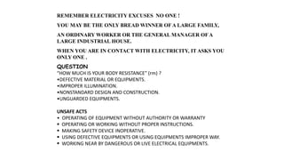REMEMBER ELECTRICITY EXCUSES NO ONE !
YOU MAY BE THE ONLY BREAD WINNER OF A LARGE FAMILY,
AN ORDINARY WORKER OR THE GENERAL MANAGER OF A
LARGE INDUSTRIAL HOUSE.
WHEN YOU ARE IN CONTACT WITH ELECTRICITY, IT ASKS YOU
ONLY ONE .
QUESTION
“HOW MUCH IS YOUR BODY RESISTANCE” (rm) ?
•DEFECTIVE MATERIAL OR EQUIPMENTS.
•IMPROPER ILLUMINATION.
•NONSTANDARD DESIGN AND CONSTRUCTION.
•UNGUARDED EQUIPMENTS.
UNSAFE ACTS
• OPERATING OF EQUIPMENT WITHOUT AUTHORITY OR WARRANTY
 OPERATING OR WORKING WITHOUT PROPER INSTRUCTIONS.
 MAKING SAFETY DEVICE INOPERATIVE.
 USING DEFECTIVE EQUIPMENTS OR USING EQUIPMENTS IMPROPER WAY.
 WORKING NEAR BY DANGEROUS OR LIVE ELECTRICAL EQUIPMENTS.
 