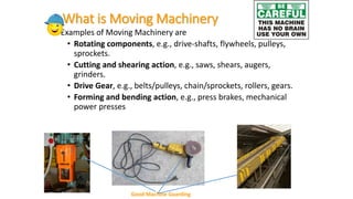 What is Moving Machinery
• Examples of Moving Machinery are
• Rotating components, e.g., drive-shafts, flywheels, pulleys,
sprockets.
• Cutting and shearing action, e.g., saws, shears, augers,
grinders.
• Drive Gear, e.g., belts/pulleys, chain/sprockets, rollers, gears.
• Forming and bending action, e.g., press brakes, mechanical
power presses
Good Machine Guarding
 