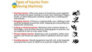 Types of Injuries from
Moving Machines
• Pinching injuries: When two pieces of machinery move together
with at least one piece moving in a circle, Your clothing or fingers,
hands, or other body parts could be caught near a rotating part
and severed.
• Wrapping injuries: If there's a rotating shaft, your clothing or hair
could be wrapped around the shaft, trapping you and pulling You
toward the machinery.
• Cutting or shearing injuries: Machinery that contains blades or
hard edges, such as those found on rotating gears or presses, can
cut material or skin or even sever limbs.
• Thrown-object injuries: Machinery such as grinders, lathes even
mowers can throw out objects while in operation and can injure
You.
• Crushing injuries: Raised equipment may fall, roll, or be lowered,
causing serious injury or death to any person trapped beneath.
 