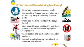Protect Yourself from Moving Machinery!
• Know how to operate machines safely!
• Keep clothing, fingers, hair, and other parts
of the body away from moving machine
parts!
• Don’t load machine outside of the design
limits!
• Only sit or ride on a machine if it is designed
for this purpose and only on a properly
designed seat
• Know location and function of all stop/start
controls.
• Keep all stopping/starting control devices
free from obstructions.
 