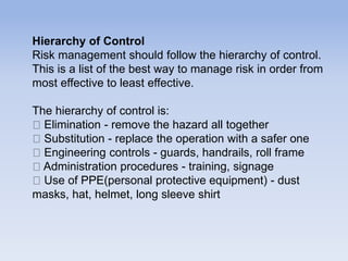 Hierarchy of Control
Risk management should follow the hierarchy of control.
This is a list of the best way to manage risk in order from
most effective to least effective.
The hierarchy of control is:
Elimination - remove the hazard all together
Substitution - replace the operation with a safer one
Engineering controls - guards, handrails, roll frame
Administration procedures - training, signage
Use of PPE(personal protective equipment) - dust
masks, hat, helmet, long sleeve shirt
 