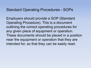 Standard Operating Procedures - SOPs
Employers should provide a SOP (Standard
Operating Procedure). This is a document
outlining the correct operating procedures for
any given piece of equipment or operation.
These documents should be placed in a position
near the equipment or operation that they are
intended for, so that they can be easily read.
 