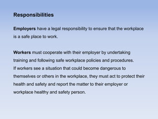 Responsibilities
Employers have a legal responsibility to ensure that the workplace
is a safe place to work.
Workers must cooperate with their employer by undertaking
training and following safe workplace policies and procedures.
If workers see a situation that could become dangerous to
themselves or others in the workplace, they must act to protect their
health and safety and report the matter to their employer or
workplace healthy and safety person.
 